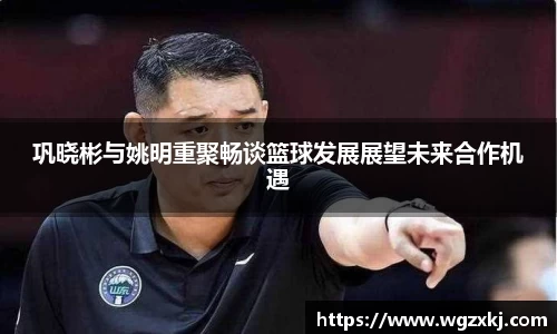 巩晓彬与姚明重聚畅谈篮球发展展望未来合作机遇
