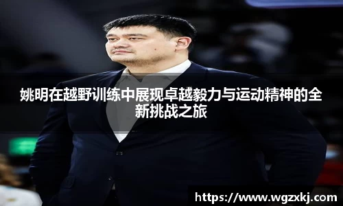 姚明在越野训练中展现卓越毅力与运动精神的全新挑战之旅