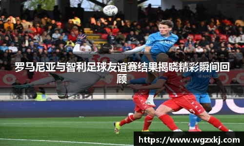 333体育罗马尼亚与智利足球友谊赛结果揭晓精彩瞬间回顾